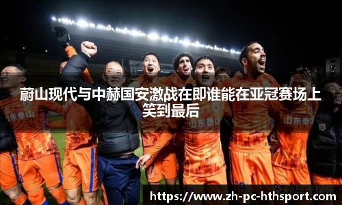 蔚山现代与中赫国安激战在即谁能在亚冠赛场上笑到最后