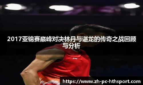 2017亚锦赛巅峰对决林丹与谌龙的传奇之战回顾与分析